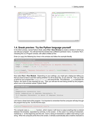 10 1. Getting started
1.4. Sneak preview: Try the Python language yourself
In the IDLE window, named Python Shell, select File > New Window to create a window in which you
can edit your program. You will see that this window has a different pull-down menu. It contains “Run”,
indicating this is a Program window, still called Untitled at first.
Enter (or copy) the following four lines in this window and follow the example literally.
Temperature conversion tool
print(”Temperature conversion tool”)
tempf = float(input(”Enter temperature in degrees Fahrenheit: ”))
tempc = (tempf - 32.0) * 5.0 / 9.0
print(tempf, ”degrees Fahrenheit is about”, round(tempc), ”degrees
Celsius”)
↪
Now select Run > Run Module. Depending on your settings, you might get a dialog box telling you
that you have to Save it and then asking whether it is Ok to Save this, so you click Ok. Then you enter
a name for your program like temperature.py and save the file. The extension .py is important for
Python, the name is only important for you. Then you will see the text being printed by the program,
which runs in the window named “Python Shell”:
Python shell output
>>>
Temperature conversion tool
Enter temperature in degrees Fahrenheit: 72
72.0 degrees Fahrenheit is about 22 degrees Celsius
>>>
Let’s have a closer look at this program. It is important to remember that the computer will step through
the program line by line. So the first line says:
print(”Temperature conversion tool”)
The computer sees a print() function, which means it will have to output anything that is entered
between the brackets, separated by commas, to the screen. In this case it is a string of characters,
marked by a ” at the beginning and the end. Such a string of characters is called a text string or just
string. When the computer prints this to the screen, it will also automatically add a newline character to
 