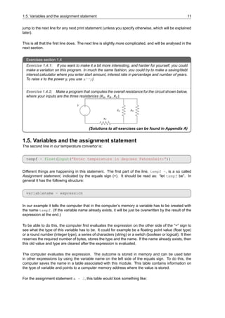 1.5. Variables and the assignment statement 11
jump to the next line for any next print statement (unless you specify otherwise, which will be explained
later).
This is all that the first line does. The next line is slightly more complicated, and will be analysed in the
next section.
Exercises section 1.4
Exercise 1.4.1: If you want to make it a bit more interesting, and harder for yourself, you could
make a variation on this program. In much the same fashion, you could try to make a saving/debt
interest calculator where you enter start amount, interest rate in percentage and number of years.
To raise x to the power y, you use x**y)
Exercise 1.4.2: Make a program that computes the overall resistance for the circuit shown below,
where your inputs are the three resistances (𝑅𝐴, 𝑅𝐵, 𝑅𝐶).
(Solutions to all exercises can be found in Appendix A)
1.5. Variables and the assignment statement
The second line in our temperature convertor is:
tempf = float(input(”Enter temperature in degrees Fahrenheit:”))
Different things are happening in this statement. The first part of the line, tempf =, is a so called
Assignment statement, indicated by the equals sign (=). It should be read as: “let tempf be”. In
general it has the following structure:
variablename = expression
In our example it tells the computer that in the computer’s memory a variable has to be created with
the name tempf. (If the variable name already exists, it will be just be overwritten by the result of the
expression at the end.)
To be able to do this, the computer first evaluates the expression on the other side of the “=” sign to
see what the type of this variable has to be. It could for example be a floating point value (float type)
or a round number (integer type), a series of characters (string) or a switch (boolean or logical). It then
reserves the required number of bytes, stores the type and the name. If the name already exists, then
this old value and type are cleared after the expression is evaluated.
The computer evaluates the expression. The outcome is stored in memory and can be used later
in other expressions by using the variable name on the left side of the equals sign. To do this, the
computer saves the name in a table associated with this module. This table contains information on
the type of variable and points to a computer memory address where the value is stored.
For the assignment statement a = 2, this table would look something like:
 