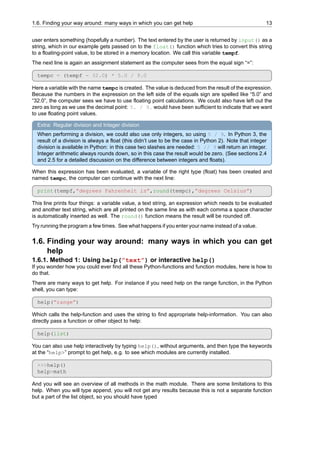1.6. Finding your way around: many ways in which you can get help 13
user enters something (hopefully a number). The text entered by the user is returned by input() as a
string, which in our example gets passed on to the float() function which tries to convert this string
to a floating-point value, to be stored in a memory location. We call this variable tempf.
The next line is again an assignment statement as the computer sees from the equal sign “=”:
tempc = (tempf - 32.0) * 5.0 / 9.0
Here a variable with the name tempc is created. The value is deduced from the result of the expression.
Because the numbers in the expression on the left side of the equals sign are spelled like “5.0” and
“32.0”, the computer sees we have to use floating point calculations. We could also have left out the
zero as long as we use the decimal point: 5. / 9. would have been sufficient to indicate that we want
to use floating point values.
Extra: Regular division and Integer division
When performing a division, we could also use only integers, so using 5 / 9. In Python 3, the
result of a division is always a float (this didn’t use to be the case in Python 2). Note that integer
division is available in Python: in this case two slashes are needed: 5 // 9 will return an integer.
Integer arithmetic always rounds down, so in this case the result would be zero. (See sections 2.4
and 2.5 for a detailed discussion on the difference between integers and floats).
When this expression has been evaluated, a variable of the right type (float) has been created and
named tempc, the computer can continue with the next line:
print(tempf,”degrees Fahrenheit is”,round(tempc),”degrees Celsius”)
This line prints four things: a variable value, a text string, an expression which needs to be evaluated
and another text string, which are all printed on the same line as with each comma a space character
is automatically inserted as well. The round() function means the result will be rounded off.
Try running the program a few times. See what happens if you enter your name instead of a value.
1.6. Finding your way around: many ways in which you can get
help
1.6.1. Method 1: Using help(”text”) or interactive help()
If you wonder how you could ever find all these Python-functions and function modules, here is how to
do that.
There are many ways to get help. For instance if you need help on the range function, in the Python
shell, you can type:
help(”range”)
Which calls the help-function and uses the string to find appropriate help-information. You can also
directly pass a function or other object to help:
help(list)
You can also use help interactively by typing help(), without arguments, and then type the keywords
at the “help>” prompt to get help, e.g. to see which modules are currently installed.
>>>help()
help>math
And you will see an overview of all methods in the math module. There are some limitations to this
help. When you will type append, you will not get any results because this is not a separate function
but a part of the list object, so you should have typed
 