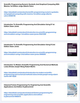 Scientific Programming Numeric Symbolic And Graphical Computing With
Maxima 1st Edition Jorge Alberto Calvo
https://ebookbell.com/product/scientific-programming-numeric-symbolic-
and-graphical-computing-with-maxima-1st-edition-jorge-alberto-
calvo-34588190
Introduction To Scientific Programming And Simulation Using R 1st
Edition Owen Jones
https://ebookbell.com/product/introduction-to-scientific-programming-
and-simulation-using-r-1st-edition-owen-jones-55441006
Introduction To Scientific Programming And Simulation Using R 2nd
Edition Owen Jones
https://ebookbell.com/product/introduction-to-scientific-programming-
and-simulation-using-r-2nd-edition-owen-jones-5066656
Introduction To Modern Scientific Programming And Numerical Methods
Lubos Brieda Joseph Wang Robert Martin
https://ebookbell.com/product/introduction-to-modern-scientific-
programming-and-numerical-methods-lubos-brieda-joseph-wang-robert-
martin-59715628
Classical Fortran Programming For Engineering And Scientific
Applications 2nd Edition Kupferschmid
https://ebookbell.com/product/classical-fortran-programming-for-
engineering-and-scientific-applications-2nd-edition-
kupferschmid-5066472
 