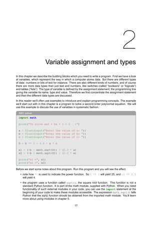 2
Variable assignment and types
In this chapter we describe the building blocks which you need to write a program. First we have a look
at variables, which represent the way in which a computer stores data. But there are different types
of data: numbers or bits of text for instance. There are also different kinds of numbers, and of course
there are more data types than just text and numbers, like switches (called “booleans” or “logicals”)
and tables (“lists”). The type of variable is defined by the assignment statement; the programming line
giving the variable its name, type and value. Therefore we first concentrate the assignment statement
and then the different data types are discussed.
In this reader we’ll often use examples to introduce and explain programming concepts. The example
we’ll start out with in this chapter is a program to solve a second order polynomial equation. We will
use this example to discuss the use of variables in systematic fashion.
ABC solver
import math
print(”To solve ax2 + bx + c = 0 :”)
a = float(input(”Enter the value of a: ”))
b = float(input(”Enter the value of b: ”))
c = float(input(”Enter the value of c: ”))
D = b ** 2 - 4.0 * a * c
x1 = (-b - math.sqrt(D)) / (2.0 * a)
x2 = (-b + math.sqrt(D)) / (2.0 * a)
print(”x1 =”, x1)
print(”x2 =”, x2)
Before we start some notes about this program. Run this program and you will see the effect.
• note how ** is used to indicate the power function. So 5 ** 2 will yield 25, and 16 ** 0.5
will yield 4.
• the program uses a function called sqrt(); the square root function. This function is not a
standard Python function. It is part of the math module, supplied with Python. When you need
functionality of such external modules in your code, you can use the import statement at the
beginning of your code to make these modules accessible. The expression math.sqrt() tells
Python that the sqrt() function should be obtained from the imported math module. You’ll learn
more about using modules in chapter 5.
17
 