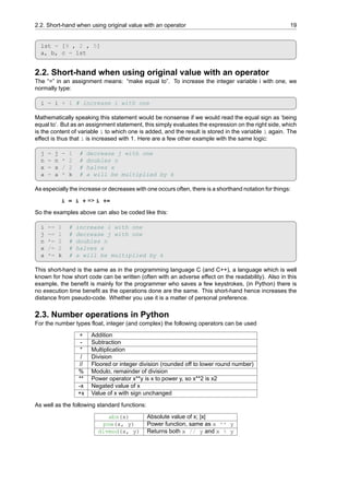 2.2. Short-hand when using original value with an operator 19
lst = [9 , 2 , 5]
a, b, c = lst
2.2. Short-hand when using original value with an operator
The “=” in an assignment means: “make equal to”. To increase the integer variable i with one, we
normally type:
i = i + 1 # increase i with one
Mathematically speaking this statement would be nonsense if we would read the equal sign as ‘being
equal to’. But as an assignment statement, this simply evaluates the expression on the right side, which
is the content of variable i to which one is added, and the result is stored in the variable i again. The
effect is thus that i is increased with 1. Here are a few other example with the same logic:
j = j - 1 # decrease j with one
n = n * 2 # doubles n
x = x / 2 # halves x
a = a * k # a will be multiplied by k
As especially the increase or decreases with one occurs often, there is a shorthand notation for things:
i = i + => i +=
So the examples above can also be coded like this:
i += 1 # increase i with one
j -= 1 # decrease j with one
n *= 2 # doubles n
x /= 2 # halves x
a *= k # a will be multiplied by k
This short-hand is the same as in the programming language C (and C++), a language which is well
known for how short code can be written (often with an adverse effect on the readability). Also in this
example, the benefit is mainly for the programmer who saves a few keystrokes, (in Python) there is
no execution time benefit as the operations done are the same. This short-hand hence increases the
distance from pseudo-code. Whether you use it is a matter of personal preference.
2.3. Number operations in Python
For the number types float, integer (and complex) the following operators can be used
+ Addition
- Subtraction
* Multiplication
/ Division
// Floored or integer division (rounded off to lower round number)
% Modulo, remainder of division
** Power operator x**y is x to power y, so x**2 is x2
-x Negated value of x
+x Value of x with sign unchanged
As well as the following standard functions:
abs(x) Absolute value of x; |x|
pow(x, y) Power function, same as x ** y
divmod(x, y) Returns both x // y and x % y
 