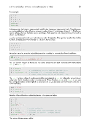 2.5. Int: variable type for round numbers like counter or index) 21
For example:
a = 4
b = 5
c = a / b
d = a // b
print(c)
print(d)
In this example, the first print statement will print 0.8, but the second statement prints 0. The difference,
as mentioned before, is the difference between regular division (/) and integer division (//). The former
returns a float, whereas the latter returns an integer. Note also that with integer division, the result is
always rounded down.
A useful operator, commonly used with integers, is the ‘%’ operator. This operator is called the modulo
function, and calculates the remainder of a division. For example:
27 % 4 = 3
4 % 5 = 4
32 % 10 = 2
128 % 100 = 28
So to check whether a number is divisible by another, checking for a remainder of zero is sufficient:
if a % b == 0:
print(”a is a multiple of b”)
You can convert integers to floats and vice versa (since they are both numbers) with the functions
int() and float():
a = float(i)
j = int(b) # Conversion cuts of behind decimal point
k = int(round(x)) # Rounded off to nearest whole number
# ..and then converted to an integer type
The int() function will cut off anything behind the decimal point, so int(b) will give the largest integer
not greater than b (in other words, it rounds down). These functions int() and float() can also
take strings (variables containing text) as an argument, so you can also use them to convert text to a
number like this:
txt = ”100”
i = int(txt)
a = float(txt)
Note the different functions related to division in the example below:
n = 20
i = 3
a = n / i
print(”a =”,a)
j = n // i # floor division
k = int(n / i) # rounded down and converted to int
m = round(n / i) # rounded to nearest integer value
print(”j,k,m =”, j, k, m)
The output of this program will be:
 