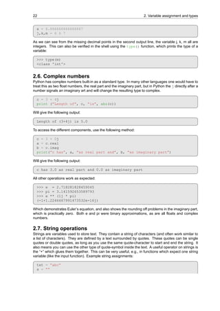 22 2. Variable assignment and types
a = 6.666666666666667
j,k,m = 6 6 7
As we can see from the missing decimal points in the second output line, the variable j, k, m all are
integers. This can also be verified in the shell using the type() function, which prints the type of a
variable:
>>> type(m)
<class 'int'>
2.6. Complex numbers
Python has complex numbers built-in as a standard type. In many other languages one would have to
treat this as two float numbers, the real part and the imaginary part, but in Python the j directly after a
number signals an imaginary art and will change the resulting type to complex.
c = 3 + 4j
print (”Length of”, c, ”is”, abs(c))
Will give the following output:
Length of (3+4j) is 5.0
To access the different components, use the following method:
c = 3 + 0j
a = c.real
b = c.imag
print(”c has”, a, ”as real part and”, b, ”as imaginary part”)
Will give the following output:
c has 3.0 as real part and 0.0 as imaginary part
All other operations work as expected:
>>> e = 2.718281828459045
>>> pi = 3.141592653589793
>>> e ** (1j * pi)
(-1+1.2246467991473532e-16j)
Which demonstrates Euler’s equation, and also shows the rounding off problems in the imaginary part,
which is practically zero. Both e and pi were binary approximations, as are all floats and complex
numbers.
2.7. String operations
Strings are variables used to store text. They contain a string of characters (and often work similar to
a list of characters). They are defined by a text surrounded by quotes. These quotes can be single
quotes or double quotes, as long as you use the same quote-character to start and end the string. It
also means you can use the other type of quote-symbol inside the text. A useful operator on strings is
the “+” which glues them together. This can be very useful, e.g., in functions which expect one string
variable (like the input function). Example string assignments:
txt = ”abc”
s = ””
 