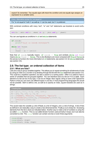 2.9. The list type: an ordered collection of items 25
expect! So remember: Two equals signs will check the condition and one equals sign assigns an
expression to a variable name.
Extra: Alternative syntax for ‘not equal to’
For “is not equal to” both != as well as <> can be used, but != is preferred.
With combined conditions with many “and”, “or” and “not” statements use brackets to avoid confu-
sion:
not((x > xmin and x < xmax) or (y > ymin and y < ymax))
You can use logicals as conditions in if and while statements:
if inside:
print(”(x,y) is inside rectangle”)
while not found:
i = i + 1
found = (a == lst[i])
Note that if inside basically means: if inside == True and similarly while not found
means while found == False. This is why Booleans are never compared with True or False as
this serves no function (for more information on if-statements, see section 3.4, for while-statements,
see section 3.6).
2.9. The list type: an ordered collection of items
2.9.1. What are lists?
Lists are a way to group variables together. This allows you to repeat something for all elements of a list
by using an index as a counter or by iterating through the list with the for-statement (see section 3.5).
This could be a repetitive operation, but also a search or a sorting action. Often it is useful to have a
series of variables that are grouped together. You can therefore look at a list as if it is a table. Each
element of a list can be of any type: it can be an integer, float, logical, string or even a list! Special for
Python is that you can even use different types in one list; in most programming languages this would
not be possible. Both to define a list, as well as to specify an index, square brackets are used as in
strings:
Creating lists
a = [2.3 , 4.5 , -1.0, .005, 2200.]
b = [20, 45, 100, 1, -4, 5]
c = [”Adama”, ”Roslin”, ”Starbuck”, ”Apollo”]
d =[[”Frederik”,152000.0], [”Alexander”,193000.0],
[”Victor”,110000.0]]
e = []
This would make the variable a a list of floats, b a list of integers, and c a list of strings. A list of lists
as defined in d is basically a way to create a two-dimensional list. Finally e is an empty list. Accessing
elements from the list is done as indicated below. Another way to make a list of numbers is using the
so-called range function. This is a so-called iterator function used primarily in loops, but it can also be
converted to a list. The range function can contain one two or even three arguments:
range(stop)
range(start, stop))
range(start, stop, step))
 