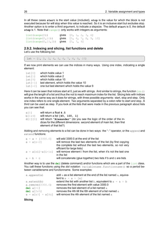 26 2. Variable assignment and types
In all these cases start is the start value (included), stop is the value for which the block is not
executed because for will stop when this value is reached. So it is an inclusive start but excludes stop.
Another option is to enter a third argument, to indicate a stepsize. The default start is 0, the default
step is 1. Note that range() only works with integers as arguments:
list(range(5)) gives [0, 1, 2, 3, 4]
list(range(5,11)) gives [5, 6, 7, 8, 9, 10]
list(range(5,11,2)) gives [5, 7, 9]
2.9.2. Indexing and slicing, list functions and delete
Let’s use the following list:
lst = [1, 2, 3, 4, 5, 6, 7, 8, 9, 10]
If we now print elements we can use the indices in many ways. Using one index, indicating a single
element:
lst[0] which holds value 1
lst[1] which holds value 2
lst[9] which holds value 10
lst[-1] last element, which holds the value 10
lst[-2] one but last element which holds the value 9
Here it can be seen that indices start at 0, just as with strings. And similar to strings, the function len()
will give the length of a list and thus the not to reach maximum index for the list. Slicing lists with indices
works in the same way as it does for strings, with three possible arguments: start, stop and step. Only
one index refers to one single element. Two arguments separated by a colon refer to start and stop. A
third can be used as step. If you look at the lists that were made in the previous paragraph about lists
you can see that:
a[1] will return a float 4.5
b[1:4] will return a list [45, 100, 1]
d[1][0] will return ”Alexander” (do you see the logic of the order of the in-
dices for the different dimensions: second element of main list, then first
element of that list?)
Adding and removing elements to a list can be done in two ways: the “+” operator, or the append and
extend functions:
a = a + [3300.0] will add 3300.0 at the end of the list
a = a[:-2] will remove the last two elements of the list (by first copying
the complete list without the last two elements, so not very
efficient for large lists)
a = a[:i]+a[i+1:] will remove element i from the list, when it’s not the last one
in the list
a = b + c will concatenate (glue together) two lists if b and c are lists
Another way is to use the del (delete command) and/or functions which are a part of the list class.
You call these functions using the dot notation: variablename.functionname() so a period be-
tween variablename and functionname. Some examples:
a.append(x) add x as a list element at the end of the list named a, equiva-
lent to a = a + [x]
a.extend(b) extend the list with another list b, equivalent to a = a + b
a.remove(3300.0) removes the first element with value 3300.0
del a[-1] removes the last element of a list named a
del a[3:5] removes the 4th till the 6th element of a list named a
a = a[:3] + a[4:] will remove the 4th element of the list named a
Slicing
 