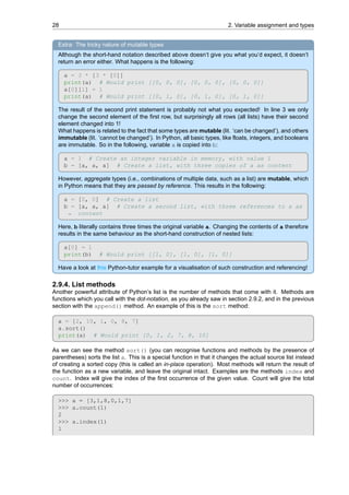 28 2. Variable assignment and types
Extra: The tricky nature of mutable types
Although the short-hand notation described above doesn’t give you what you’d expect, it doesn’t
return an error either. What happens is the following:
a = 3 * [3 * [0]]
print(a) # Would print [[0, 0, 0], [0, 0, 0], [0, 0, 0]]
a[0][1] = 1
print(a) # Would print [[0, 1, 0], [0, 1, 0], [0, 1, 0]]
The result of the second print statement is probably not what you expected! In line 3 we only
change the second element of the first row, but surprisingly all rows (all lists) have their second
element changed into 1!
What happens is related to the fact that some types are mutable (lit. ‘can be changed’), and others
immutable (lit. ‘cannot be changed’). In Python, all basic types, like floats, integers, and booleans
are immutable. So in the following, variable a is copied into b:
a = 1 # Create an integer variable in memory, with value 1
b = [a, a, a] # Create a list, with three copies of a as content
However, aggregate types (i.e., combinations of multiple data, such as a list) are mutable, which
in Python means that they are passed by reference. This results in the following:
a = [0, 0] # Create a list
b = [a, a, a] # Create a second list, with three references to a as
content
↪
Here, b literally contains three times the original variable a. Changing the contents of a therefore
results in the same behaviour as the short-hand construction of nested lists:
a[0] = 1
print(b) # Would print [[1, 0], [1, 0], [1, 0]]
Have a look at this Python-tutor example for a visualisation of such construction and referencing!
2.9.4. List methods
Another powerful attribute of Python’s list is the number of methods that come with it. Methods are
functions which you call with the dot-notation, as you already saw in section 2.9.2, and in the previous
section with the append() method. An example of this is the sort method:
a = [2, 10, 1, 0, 8, 7]
a.sort()
print(a) # Would print [0, 1, 2, 7, 8, 10]
As we can see the method sort() (you can recognise functions and methods by the presence of
parentheses) sorts the list a. This is a special function in that it changes the actual source list instead
of creating a sorted copy (this is called an in-place operation). Most methods will return the result of
the function as a new variable, and leave the original intact. Examples are the methods index and
count. Index will give the index of the first occurrence of the given value. Count will give the total
number of occurrences:
>>> a = [3,1,8,0,1,7]
>>> a.count(1)
2
>>> a.index(1)
1
 