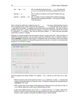 32 3. Python syntax: Statements
txt = txt + ”sy” will: (1) evaluate the expression txt + ”sy”, store the result
(”easy”) in a new string, and (2) point variable name txt to
it
series = [] will: (1) create an empty list, and (2) point variable name se-
ries to it
series = series + [i] will: (1) create a new list, containing the contents of series,
appended with an additional element i, and (2) point variable
name series to it
Here it should be noted that a statement such as i = i + 1 may seem mathematically incorrect,
but in programming this simply means that the expression i + 1 is evaluated with the old value of
i, after which the variable i is updated to point to the result of the expression. This order of actions
basically means that ‘=’ means ‘will become’ instead of ‘is equal to’ (remember that for the ‘is equal
to’ comparison ‘==’ in Python). Also note the short-hand notation “+=”, which has been discussed
extensively in section 2.1 already.
Adapting our example program from the previous chapter, we add some logic. Edit the program to
match this example precisely, note the margin jumps (use TAB-key) in the if statement, which is
called indentation. Having the same margin, or indentation level, is what Python uses to mark blocks
of code that belong together, for example because they are part of an if-branch or a loop (see later
sections on for and while loops).
ABC solver with discriminant check
from math import sqrt
print(”To solve ax2 + bx + c = 0 :”)
a = float(input(”Enter the value of a: ”))
b = float(input(”Enter the value of b: ”))
c = float(input(”Enter the value of c: ”))
D = b ** 2 - 4.0 * a * c
if D < 0.0:
print(”This equation has no solutions”)
else:
x1 = (-b - sqrt(D)) / (2.0 * a)
x2 = (-b + sqrt(D)) / (2.0 * a)
print(”x1 =”, x1)
print(”x2 =”, x2)
Now the program first checks whether D is negative. If so, it will tell you that there are no solu-
tions.
• Note the structure and syntax(=grammar) of the if-else statement. A colon ( : ) indicates that
a block of code will be given, so it acts as a ‘then’. The block is marked by the increased level of
indentation of the code.
• When it jumps back to the margin of the beginning to indicate the end of this block of code, an
‘else’ follows, again with a colon and an indented block of code.
• It also uses a different way to import the sqrt function from the math module. Note the dif-
ference in syntax in both the line with the import statement as well as the line where the sqrt
function is used. Chapter 5 will explain the different ways to import modules.
 
