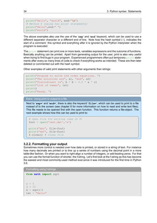 34 3. Python syntax: Statements
print(”Hello”, ”world”, end=”n”)
# Method 4 (using two print statements)
print(”Hello”,end=” ”)
print(”world”)
The above examples also use the use of the ‘sep’ and ‘end’ keyword, which can be used to use a
different separator character or a different end of line. Note how the hash symbol (#), indicates the
start of a comment: this symbol and everything after it is ignored by the Python interpreter when the
program is executed.
The print statement can print one or more texts, variables expressions and the outcome of functions.
Basically anything can be printed. Apart from generating output for the user, print is also very useful
when trying to find bugs in your program. Experienced programmers often put temporary print state-
ments after every so many lines of code to check if everything works as intended. These are then later
deleted or commented out with the hash symbol.
Other examples of valid print statements with other arguments than strings:
print(”Program to solve 2nd order equations. ”)
print(”The solutions are”, x1, ”and”, x2)
print(”Discriminant is”, b * b - 4.0 * a * c)
print(”List of names”, lst)
print()
print(”Ready. ”)
Extra: Using print to output to a file
Next to ‘sep=’ and ‘end=’, there is also the keyword ‘file=’, which can be used to print to a file
instead of to the screen (see chapter 8 for more information on how to read and write text files).
This file needs to be opened first with the open function. This function returns a file-object. The
next example shows how this can be used to print to:
# Open file for writing (see ch 8)
fout = open('test.dat','w')
print(”abc”, file=fout)
print(”def”, file=fout)
f.close() # Close file
3.2.2. Formatting your output
Sometimes more control is needed over how data is printed, or stored in a string of text. For instance
how many decimals are printed or to line up a series of numbers using the decimal point in a more
table-like fashion. Or when you want to right-align a number of integers, or add leading zeros. For that
you can use the format function of shorter, the f-string. Let’s first look at the f-string as this has become
the easiest and most commonly-used method ever,since it was introduced for the first time in Python
3.6:
Formatting using f-strings
from math import sqrt
i = 5
j = 10
x = sqrt(7)
txt = ”Hello”
 
