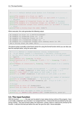 3.3. The input function 35
#--------- Default method since Python 3.6: f-strings --------------
print(f”An example of a float is: {x}”)
print(f”An example of a formatted float is: {x:5.2f}”) # 5 places, 2
decimals
↪
print(f”An example of formatted floats is: {x:.2f}”) # 2 decimals
print(f”An example of a formatted integer is: {i:3d}”) # 3 places
print(f”A formatted integer with leading zeros is: {i:03d}”) # leading
zeros
↪
print(f”And a string stays the same: {txt}”)
When executed, this code generates the following output:
An example of float is: 2.6457513110645907
An example of formatted float is: 2.65
An example of formatted floats is: 2.65
An example of a formatted integer is: 5
An example of a formatted integer with leading zeros is: 005
And a string stays the same: Hello
The above syntax is actually a short-hand version for using the format function which you can also use.
See the example below, using the same data:
#--------- Method 1: Format-function (value, formatstring)
# ”5.2f” means: length = 5 characters, 2 decimals, floating point
# (so for x=1.2 there will be one leading space, as it is right aligned)
y = sqrt(3)
print(”Result is”, format(x, ”5.2f”))
print(”Position is (” + format(x, ”5.2f”) + ”,” + format(y, ”7.4f”) +
”).”)
↪
print(”Number of iterations:”, format(j, ”5d”))# Length 5 so 2 leading
spaces
↪
#--------- Method 2: Format string method: ” ...{:f7.3}....”.format(y)
print(”i is{:>2d}”.format(i)) # Adds space on left side: i is 5
print(f”i is{i:>2d}”) # Adds space on left side: i is 5
print(”j is {:04d}”.format(j)) # Add zeros on left side: j is 0010
# Floating point: number of digits (optionally: dot number of decimals)
print(”x is {:4.2f}”.format(x)) # x is 2.65
print(”x,y is {:3.2f},{:3.2f}”.format(x, y)) # x,y is 2.65 , 1.7
# Strings
print(”Look at this: {}”.format(txt))
print(”Look {} times at this:{}”.format(i, txt))
# Format can also use names to refer to variables:
print(”x,y is {xcoor:3.2f},{ycoor:3.2f}”.format(xcoor=x, ycoor=y))
3.3. The input function
With the function input() the user can be asked to input values during runtime of the program. Input
is not really a statement, but a function in an assignment line. It returns the text as entered by the user
during runtime. The input function takes one argument; a string, which is used as the prompt by the
function: it will print this text just before the user can give the input. Some examples:
 