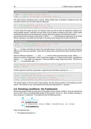 36 3. Python syntax: Statements
Using the input function to get data from the user
name = input(” What is your name: ”)
ans = input(” Do you want to continue? (Y/N) ”)
The input function will always return a string. When another type of variable is needed as input, the
converter functions can be used to get the right type:
x = float(input(”Give value for x: ”))
i = int(input(”Give number of values: ”))
In some cases this might not work, for instance when we want to enter an expression (maybe even
using variable names). It will also not work when a list of values is entered by the user. In both cases
successful conversion can be achieved by using an alternative method, the evaluation function eval()
can be used for the conversion of the string. A call to eval() will evaluate any expression as an actual
Python expression, and determine the type in the same as the assignment function would do it:
The eval function
xlst = list(eval(input(”Give values for x: ”)))
a, b, c = eval(input(”Enter a,b,c: ”))
The eval function could also be used in the examples above, but there is a risk of the type ending up
different from what you expected. Users will not always add a decimal point when entering a float for
instance.
Note the difference between print and input, in terms of the arguments they accept. While print
takes any number of arguments, which it combines together in a single printed output, separated by
spaces, input only takes one argument. There are different ways to get around this. The first is to
use print in combination with input:
print(”Enter the value of coordinate”, i, ”:”, end=” ”)
x[i] = input()
Another approach would be to generate a single string of text before passing it to input:
# Join strings together with +
x[i] = input(”Enter the value of coordinate” + str(i) + ”: ”)
# Or create a combined string using f-strings
x[i] = input(f”Enter the value of coordinate {i} : ”)
The second option in the box above uses f-strings, see the previous section on formatting your print
output. This method is even more powerful than joining strings with the ‘+’ operator.
3.4. Checking conditions: the if-statement
Almost any program relies at some point on the ability to test a certain condition: have we reached the
end of a list?, has our simulated Mars lander hit the ground? and so on. Such condition checking is
done using the if-statement. This statement has the following syntax:
Ê Ë
if condition:
Ì
# Execute only when condition is true
statements
Here, the elements are:
1. The statement keyword if
 