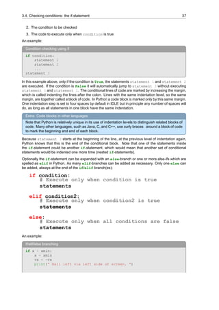 3.4. Checking conditions: the if-statement 37
2. The condition to be checked
3. The code to execute only when condition is true
An example:
Condition checking using if
if condition:
statement 1
statement 2
...
statement 3
In this example above, only if the condition is True, the statements statement 1 and statement 2
are executed. If the condition is False it will automatically jump to statement 3 without executing
statement 1 and statement 2. The conditional lines of code are marked by increasing the margin,
which is called indenting the lines after the colon. Lines with the same indentation level, so the same
margin, are together called a block of code. In Python a code block is marked only by this same margin.
One indentation step is set to four spaces by default in IDLE but in principle any number of spaces will
do, as long as all statements in one block have the same indentation.
Extra: Code blocks in other languages
Note that Python is relatively unique in its use of indentation levels to distinguish related blocks of
code. Many other languages, such as Java, C, and C++, use curly braces around a block of code
to mark the beginning and end of each block.
Because statement 3 starts at the beginning of the line, at the previous level of indentation again,
Python knows that this is the end of the conditional block. Note that one of the statements inside
the if-statement could be another if-statement, which would mean that another set of conditional
statements would be indented one more time (nested if-statements).
Optionally the if-statement can be expanded with an else-branch or one or more else-ifs which are
spelled as elif in Python. As many elif-branches can be added as necessary. Only one else can
be added, always at the end of the if/elif branch(es):
if condition:
# Execute only when condition is true
statements
elif condition2:
# Execute only when condition2 is true
statements
else:
# Execute only when all conditions are false
statements
An example:
If/elif/else branching
if x < xmin:
x = xmin
vx = -vx
print(” Ball left via left side of screen. ”)
 