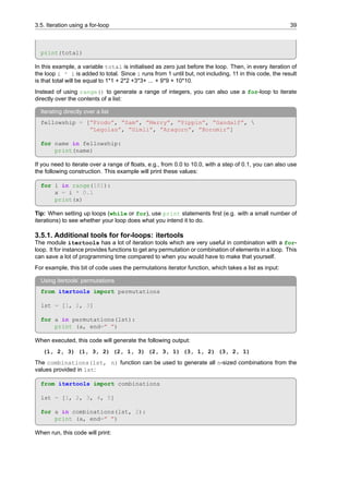 3.5. Iteration using a for-loop 39
print(total)
In this example, a variable total is initialised as zero just before the loop. Then, in every iteration of
the loop i * i is added to total. Since i runs from 1 until but, not including, 11 in this code, the result
is that total will be equal to 1*1 + 2*2 +3*3+ ... + 9*9 + 10*10.
Instead of using range() to generate a range of integers, you can also use a for-loop to iterate
directly over the contents of a list:
Iterating directly over a list
fellowship = [”Frodo”, ”Sam”, ”Merry”, ”Pippin”, ”Gandalf”, 
”Legolas”, ”Gimli”, ”Aragorn”, ”Boromir”]
for name in fellowship:
print(name)
If you need to iterate over a range of floats, e.g., from 0.0 to 10.0, with a step of 0.1, you can also use
the following construction. This example will print these values:
for i in range(101):
x = i * 0.1
print(x)
Tip: When setting up loops (while or for), use print statements first (e.g. with a small number of
iterations) to see whether your loop does what you intend it to do.
3.5.1. Additional tools for for-loops: itertools
The module itertools has a lot of iteration tools which are very useful in combination with a for-
loop. It for instance provides functions to get any permutation or combination of elements in a loop. This
can save a lot of programming time compared to when you would have to make that yourself.
For example, this bit of code uses the permutations iterator function, which takes a list as input:
Using itertools’ permutations
from itertools import permutations
lst = [1, 2, 3]
for a in permutations(lst):
print (a, end=” ”)
When executed, this code will generate the following output:
(1, 2, 3) (1, 3, 2) (2, 1, 3) (2, 3, 1) (3, 1, 2) (3, 2, 1)
The combinations(lst, n) function can be used to generate all n-sized combinations from the
values provided in lst:
from itertools import combinations
lst = [1, 2, 3, 4, 5]
for a in combinations(lst, 2):
print (a, end=” ”)
When run, this code will print:
 