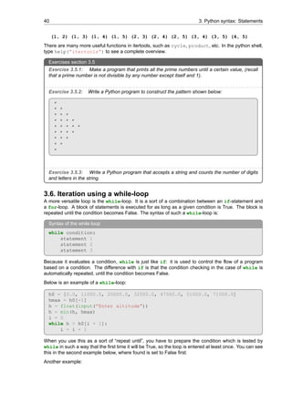 40 3. Python syntax: Statements
(1, 2) (1, 3) (1, 4) (1, 5) (2, 3) (2, 4) (2, 5) (3, 4) (3, 5) (4, 5)
There are many more useful functions in itertools, such as cycle, product, etc. In the python shell,
type help(”itertools”) to see a complete overview.
Exercises section 3.5
Exercise 3.5.1: Make a program that prints all the prime numbers until a certain value, (recall
that a prime number is not divisible by any number except itself and 1).
Exercise 3.5.2: Write a Python program to construct the pattern shown below:
*
* *
* * *
* * * *
* * * * *
* * * *
* * *
* *
*
Exercise 3.5.3: Write a Python program that accepts a string and counts the number of digits
and letters in the string.
3.6. Iteration using a while-loop
A more versatile loop is the while-loop. It is a sort of a combination between an if-statement and
a for-loop. A block of statements is executed for as long as a given condition is True. The block is
repeated until the condition becomes False. The syntax of such a while-loop is:
Syntax of the while loop
while condition:
statement 1
statement 2
statement 3
Because it evaluates a condition, while is just like if: it is used to control the flow of a program
based on a condition. The difference with if is that the condition checking in the case of while is
automatically repeated, until the condition becomes False.
Below is an example of a while-loop:
h0 = [0.0, 11000.0, 20000.0, 32000.0, 47000.0, 51000.0, 71000.0]
hmax = h0[-1]
h = float(input(”Enter altitude”))
h = min(h, hmax)
i = 0
while h > h0[i + 1]:
i = i + 1
When you use this as a sort of “repeat until”, you have to prepare the condition which is tested by
while in such a way that the first time it will be True, so the loop is entered at least once. You can see
this in the second example below, where found is set to False first.
Another example:
 