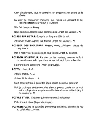 C’est absolument, tout le contraire; un poisse est un agent de la
sûreté.
La poix du cordonnier s’attache aux mains en poissant le fil;
l’agent s’attache au voleur, il le poisse.
Il le fait bon pour Poissy.
Nous sommes poissés: nous sommes pris (Argot des voleurs). N.
POISSÉ SUR LE TAS: Être pris en flagrant délit de vol.
Poissé de poisse, agent; tas, terrain (Argot des voleurs). N.
POISSER DES PHILIPPES: Poisser, voler; philippes, pièces de
cinq francs.
Mot à mot: voler des pièces de cinq francs (Argot du peuple).
POISSON SOUFFLEUR: Rendre par les narines, comme le font
certains fumeurs de cigarettes, ce qui est aspiré par la bouche.
Se prend dans deux sens (Argot du peuple).
POITOU: Non. A. D.
Poitou: Public. A. D.
Poitou: Nulle chose. L. L.
C’est assez difficile à accorder. Qui a raison des deux auteurs?
Moi, je crois que poitou veut dire silence, prenez garde, car ce mot
est employé dans les prisons à l’arrivée d’un surveillant (Argot
des voleurs). N.
POIVRE ET SEL: Cheveux qui commencent à grisonner.
L’allusion est claire (Argot du peuple).
POIVRER: Quand la cuisinière poivre trop ses mots, elle met le feu
au palais des convives.
 
