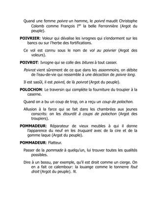 Quand une femme poivre un homme, le poivré maudit Christophe
Colomb comme François Ier
la belle Ferronnière (Argot du
peuple).
POIVRIER: Voleur qui dévalise les ivrognes qui s’endorment sur les
bancs ou sur l’herbe des fortifications.
Ce vol est connu sous le nom de vol au poivrier (Argot des
voleurs).
POIVROT: Ivrogne qui se colle des bitures à tout casser.
Poivrot vient sûrement de ce que dans les assommoirs, on débite
de l’eau-de-vie qui ressemble à une décoction de poivre long.
Il est saoûl, il est poivré, de là poivrot (Argot du peuple).
POLOCHON: Le traversin qui complète la fourniture du troupier à la
caserne.
Quand on a bu un coup de trop, on a reçu un coup de polochon.
Allusion à la farce qui se fait dans les chambrées aux jeunes
conscrits: on les étourdit à coups de polochon (Argot des
troupiers).
POMMADEUR: Réparateur de vieux meubles à qui il donne
l’apparence du neuf en les truquant avec de la cire et de la
gomme laque (Argot du peuple).
POMMADEUR: Flatteur.
Passer de la pommade à quelqu’un, lui trouver toutes les qualités
possibles.
Dire à un bossu, par exemple, qu’il est droit comme un cierge. On
en a fait ce calembour: la louange comme le tonnerre fout
droit (Argot du peuple). N.
 