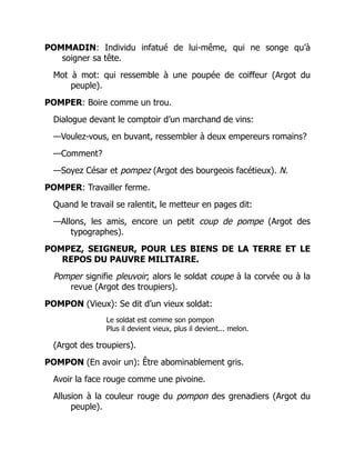 POMMADIN: Individu infatué de lui-même, qui ne songe qu’à
soigner sa tête.
Mot à mot: qui ressemble à une poupée de coiffeur (Argot du
peuple).
POMPER: Boire comme un trou.
Dialogue devant le comptoir d’un marchand de vins:
—Voulez-vous, en buvant, ressembler à deux empereurs romains?
—Comment?
—Soyez César et pompez (Argot des bourgeois facétieux). N.
POMPER: Travailler ferme.
Quand le travail se ralentit, le metteur en pages dit:
—Allons, les amis, encore un petit coup de pompe (Argot des
typographes).
POMPEZ, SEIGNEUR, POUR LES BIENS DE LA TERRE ET LE
REPOS DU PAUVRE MILITAIRE.
Pomper signifie pleuvoir; alors le soldat coupe à la corvée ou à la
revue (Argot des troupiers).
POMPON (Vieux): Se dit d’un vieux soldat:
Le soldat est comme son pompon
Plus il devient vieux, plus il devient... melon.
(Argot des troupiers).
POMPON (En avoir un): Être abominablement gris.
Avoir la face rouge comme une pivoine.
Allusion à la couleur rouge du pompon des grenadiers (Argot du
peuple).
 