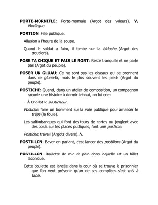PORTE-MORNIFLE: Porte-monnaie (Argot des voleurs). V.
Morlingue.
PORTION: Fille publique.
Allusion à l’heure de la soupe.
Quand le soldat a faim, il tombe sur la bidoche (Argot des
troupiers).
POSE TA CHIQUE ET FAIS LE MORT: Reste tranquille et ne parle
pas (Argot du peuple).
POSER UN GLUAU: Ce ne sont pas les oiseaux qui se prennent
dans ce gluau-là, mais le plus souvent les pieds (Argot du
peuple).
POSTICHE: Quand, dans un atelier de composition, un compagnon
raconte une histoire à dormir debout, on lui crie:
—À Chaillot le posticheur.
Postiche: faire un boniment sur la voie publique pour amasser le
trèpe (la foule).
Les saltimbanques qui font des tours de cartes ou jonglent avec
des poids sur les places publiques, font une postiche.
Postiche: travail (Argots divers). N.
POSTILLON: Baver en parlant, c’est lancer des postillons (Argot du
peuple).
POSTILLON: Boulette de mie de pain dans laquelle est un billet
laconique.
Cette boulette est lancée dans la cour où se trouve le prisonnier
que l’on veut prévenir qu’un de ses complices s’est mis à
table.
 