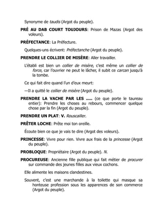 Synonyme de taudis (Argot du peuple).
PRÉ AU DAB COURT TOUJOURS: Prison de Mazas (Argot des
voleurs).
PRÉFECTANCE: La Préfecture.
Quelques-uns écrivent: Préfectanche (Argot du peuple).
PRENDRE LE COLLIER DE MISÈRE: Aller travailler.
L’établi est bien un collier de misère, c’est même un collier de
force, car l’ouvrier ne peut le lâcher, il subit ce carcan jusqu’à
la tombe.
Ce qui fait dire quand l’un d’eux meurt:
—Il a quitté le collier de misère (Argot du peuple).
PRENDRE LA VACHE PAR LES ..... (ce que porte le taureau
entier): Prendre les choses au rebours, commencer quelque
chose par la fin (Argot du peuple).
PRENDRE UN PLAT: V. Rouscailler.
PRÊTER LOCHE: Prête moi ton oreille.
Écoute bien ce que je vais te dire (Argot des voleurs).
PRINCESSE: Vivre pour rien. Vivre aux frais de la princesse (Argot
du peuple).
PROBLOQUE: Propriétaire (Argot du peuple). N.
PROCUREUSE: Ancienne fille publique qui fait métier de procurer
sur commande des jeunes filles aux vieux cochons.
Elle alimente les maisons clandestines.
Souvent, c’est une marchande à la toilette qui masque sa
honteuse profession sous les apparences de son commerce
(Argot du peuple).
 