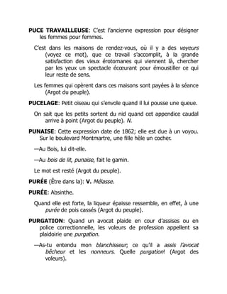 PUCE TRAVAILLEUSE: C’est l’ancienne expression pour désigner
les femmes pour femmes.
C’est dans les maisons de rendez-vous, où il y a des voyeurs
(voyez ce mot), que ce travail s’accomplit, à la grande
satisfaction des vieux érotomanes qui viennent là, chercher
par les yeux un spectacle écœurant pour émoustiller ce qui
leur reste de sens.
Les femmes qui opèrent dans ces maisons sont payées à la séance
(Argot du peuple).
PUCELAGE: Petit oiseau qui s’envole quand il lui pousse une queue.
On sait que les petits sortent du nid quand cet appendice caudal
arrive à point (Argot du peuple). N.
PUNAISE: Cette expression date de 1862; elle est due à un voyou.
Sur le boulevard Montmartre, une fille hèle un cocher.
—Au Bois, lui dit-elle.
—Au bois de lit, punaise, fait le gamin.
Le mot est resté (Argot du peuple).
PURÉE (Être dans la): V. Mélasse.
PURÉE: Absinthe.
Quand elle est forte, la liqueur épaisse ressemble, en effet, à une
purée de pois cassés (Argot du peuple).
PURGATION: Quand un avocat plaide en cour d’assises ou en
police correctionnelle, les voleurs de profession appellent sa
plaidoirie une purgation.
—As-tu entendu mon blanchisseur; ce qu’il a assis l’avocat
bêcheur et les nonneurs. Quelle purgation! (Argot des
voleurs).
 