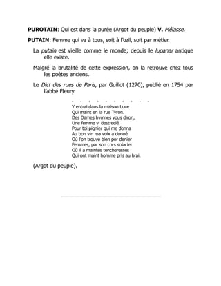 PUROTAIN: Qui est dans la purée (Argot du peuple) V. Mélasse.
PUTAIN: Femme qui va à tous, soit à l’œil, soit par métier.
La putain est vieille comme le monde; depuis le lupanar antique
elle existe.
Malgré la brutalité de cette expression, on la retrouve chez tous
les poètes anciens.
Le Dict des rues de Paris, par Guillot (1270), publié en 1754 par
l’abbé Fleury.
‧ ‧ ‧ ‧ ‧ ‧ ‧ ‧ ‧ ‧
Y entrai dans la maison Luce
Qui maint en la rue Tyron.
Des Dames hymnes vous diron,
Une femme vi destrecié
Pour toi pignier qui me donna
Au bon vin ma voix a donné
Où l’on trouve bien por denier
Femmes, par son cors solacier
Où il a maintes tencheresses
Qui ont maint homme pris au brai.
(Argot du peuple).
 