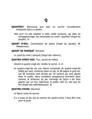 Q
QUANTÈS?: Bienvenue que paie un ouvrier nouvellement
embauché dans un atelier.
Tant qu’il n’a pas satisfait à cette vieille coutume, qui date du
compagnonnage, les camarades lui crient: quantès? (Argot du
peuple). N.
QUART D’ŒIL: Commissaire de police (Argot du peuple). V.
Moissonneur.
QUART DE MARQUÉ: Semaine.
Le quart du mois (marqué) (Argot des voleurs).
QUATRE-VINGT-DIX: Truc, secret de métier.
Vendre le quatre-vingt-dix: révéler le secret. A. D.
Le quatre-vingt-dix est une loterie composée de quatre-vingt-dix
billets qui sont, contenus dans un sac; le 90 gagne le gros lot.
Les 90 numéros sont divisés par 30 cartons qui sont placés
dans le public, deux compères (engayeurs) prennent deux
cartons; le tenancier du jeu s’arrange de façon à les faire
gagner par un truc ingénieux; le public volé n’y voit que du
feu (Argot des saltimbanques). N.
QUATRE-COINS: Mouchoir.
La figure coule de source.
Il y a aussi un jeu qui se nomme les quatre-coins, il faut être cinq
pour le jouer.
 