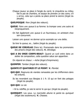 Chaque joueur se place à l’angle du carré, le cinquième au milieu
fait le pot de chambre, et essaye de prendre un des coins; s’il
y arrive, celui qui a perdu sa place prend la sienne (Argot du
peuple).
QUELPOIQUE: Rien (Argot des voleurs).
QUEUE: Faire une queue à sa femme: la tromper avec une autre et
réciproquement.
On fait également une queue à un fournisseur, en achetant chez
son concurrent.
Laisser une queue: ne donner qu’un acompte sur une dette.
Se tirer la queue, se... battre (Argot du peuple).
QUEUE DE CERVELAS (Faire la): Promenade dans les promenoirs
des prisons (Argot des voleurs). V. Dévidage.
QUI A DU ONZE CORPS-BEAU?: Quand un curé entre dans un
atelier de composition, cette question salue son apparition.
On répond en chœur: —Ache (Argot d’imprimerie).
QUIMPER: Tomber (Argot des voleurs).
QUINTE ET QUATORZE ET LE POINT: V. Plombé.
QUI-QUI: Rognures de viandes ramassées par les chiffonniers dans
les ordures.
Ils les revendent aux Borgias à 1 fr. 15 qui en font des potages
(Argot du peuple).
QUI-QUI: Le col.
—Si tu rebiffes, je vais te serrer le qui-qui. (Argot du peuple).
QUINQUET: Les yeux. La marmotte allume le pante du quinquet
(Argot des souteneurs). V. Chasses.
 