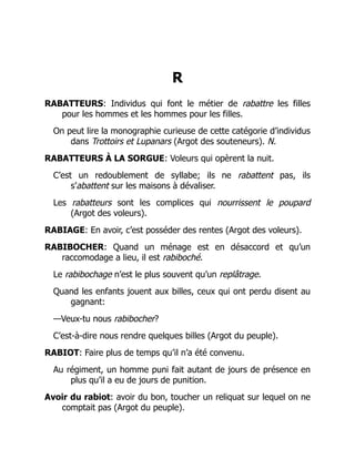 R
RABATTEURS: Individus qui font le métier de rabattre les filles
pour les hommes et les hommes pour les filles.
On peut lire la monographie curieuse de cette catégorie d’individus
dans Trottoirs et Lupanars (Argot des souteneurs). N.
RABATTEURS À LA SORGUE: Voleurs qui opèrent la nuit.
C’est un redoublement de syllabe; ils ne rabattent pas, ils
s’abattent sur les maisons à dévaliser.
Les rabatteurs sont les complices qui nourrissent le poupard
(Argot des voleurs).
RABIAGE: En avoir, c’est posséder des rentes (Argot des voleurs).
RABIBOCHER: Quand un ménage est en désaccord et qu’un
raccomodage a lieu, il est rabiboché.
Le rabibochage n’est le plus souvent qu’un replâtrage.
Quand les enfants jouent aux billes, ceux qui ont perdu disent au
gagnant:
—Veux-tu nous rabibocher?
C’est-à-dire nous rendre quelques billes (Argot du peuple).
RABIOT: Faire plus de temps qu’il n’a été convenu.
Au régiment, un homme puni fait autant de jours de présence en
plus qu’il a eu de jours de punition.
Avoir du rabiot: avoir du bon, toucher un reliquat sur lequel on ne
comptait pas (Argot du peuple).
É
 
