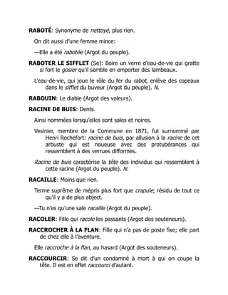 RABOTÉ: Synonyme de nettoyé, plus rien.
On dit aussi d’une femme mince:
—Elle a été rabotée (Argot du peuple).
RABOTER LE SIFFLET (Se): Boire un verre d’eau-de-vie qui gratte
si fort le gosier qu’il semble en emporter des lambeaux.
L’eau-de-vie, qui joue le rôle du fer du rabot, enlève des copeaux
dans le sifflet du buveur (Argot du peuple). N.
RABOUIN: Le diable (Argot des voleurs).
RACINE DE BUIS: Dents.
Ainsi nommées lorsqu’elles sont sales et noires.
Vesinier, membre de la Commune en 1871, fut surnommé par
Henri Rochefort: racine de buis, par allusion à la racine de cet
arbuste qui est noueuse avec des protubérances qui
ressemblent à des verrues difformes.
Racine de buis caractérise la tête des individus qui ressemblent à
cette racine (Argot du peuple). N.
RACAILLE: Moins que rien.
Terme suprême de mépris plus fort que crapule; résidu de tout ce
qu’il y a de plus abject.
—Tu n’es qu’une sale racaille (Argot du peuple).
RACOLER: Fille qui racole les passants (Argot des souteneurs).
RACCROCHER À LA FLAN: Fille qui n’a pas de poste fixe; elle part
de chez elle à l’aventure.
Elle raccroche à la flan, au hasard (Argot des souteneurs).
RACCOURCIR: Se dit d’un condamné à mort à qui on coupe la
tête. Il est en effet raccourci d’autant.
 