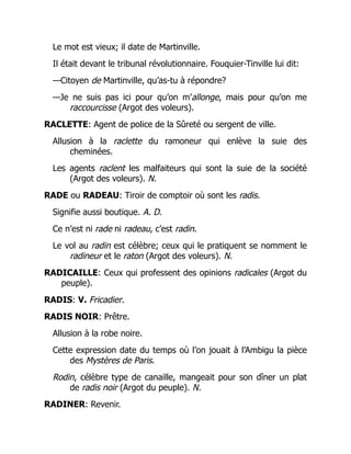 Le mot est vieux; il date de Martinville.
Il était devant le tribunal révolutionnaire. Fouquier-Tinville lui dit:
—Citoyen de Martinville, qu’as-tu à répondre?
—Je ne suis pas ici pour qu’on m’allonge, mais pour qu’on me
raccourcisse (Argot des voleurs).
RACLETTE: Agent de police de la Sûreté ou sergent de ville.
Allusion à la raclette du ramoneur qui enlève la suie des
cheminées.
Les agents raclent les malfaiteurs qui sont la suie de la société
(Argot des voleurs). N.
RADE ou RADEAU: Tiroir de comptoir où sont les radis.
Signifie aussi boutique. A. D.
Ce n’est ni rade ni radeau, c’est radin.
Le vol au radin est célèbre; ceux qui le pratiquent se nomment le
radineur et le raton (Argot des voleurs). N.
RADICAILLE: Ceux qui professent des opinions radicales (Argot du
peuple).
RADIS: V. Fricadier.
RADIS NOIR: Prêtre.
Allusion à la robe noire.
Cette expression date du temps où l’on jouait à l’Ambigu la pièce
des Mystères de Paris.
Rodin, célèbre type de canaille, mangeait pour son dîner un plat
de radis noir (Argot du peuple). N.
RADINER: Revenir.
 