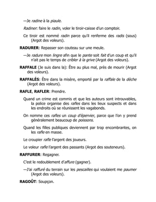 —Je radine à la piaule.
Radiner: faire le radin, voler le tiroir-caisse d’un comptoir.
Ce tiroir est nommé radin parce qu’il renferme des radis (sous)
(Argot des voleurs).
RADURER: Repasser son couteau sur une meule.
—Je radure mon lingre afin que le pante soit fait d’un coup et qu’il
n’ait pas le temps de cribler à la grive (Argot des voleurs).
RAFFALE (Je suis dans la): Être au plus mal, près de mourir (Argot
des voleurs).
RAFFALÉS: Être dans la misère, emporté par la raffale de la dèche
(Argot des voleurs).
RAFLE, RAFLER: Prendre.
Quand un crime est commis et que les auteurs sont introuvables,
la police organise des rafles dans les lieux suspects et dans
les endroits où se réunissent les vagabonds.
On nomme ces rafles un coup d’épervier, parce que l’on y prend
généralement beaucoup de poissons.
Quand les filles publiques deviennent par trop encombrantes, on
les rafle en masse.
Le croupier rafle l’argent des joueurs.
Le voleur rafle l’argent des passants (Argot des souteneurs).
RAFFURER: Regagner.
C’est le redoublement d’affure (gagner).
—J’ai raffuré du terrain sur les pescailles qui voulaient me paumer
(Argot des voleurs).
RAGOÛT: Soupçon.
 