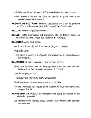 —J’ai du ragoût sur sézières, il s’est mis à table sur mon orgue.
—Fais attention de ne pas faire de ragoût, le quart nous a au
chasse (Argot des voleurs).
RAGOUT DE POITRINE: Femme ragoûtante qui a sur la poitrine
des tétons volumineux (Argot du peuple). V. Capitonnée.
RAIDIR: Mourir (Argot des voleurs).
RAILLE: Cette expression est ancienne, elle se trouve dans les
Mystères de Paris (Argot des voleurs). V. Arnaque.
RAIGUISÉ: Avoir tout perdu.
Mot à mot: il est réguisé, il va mourir (Argot du peuple).
RAISINÉ: Sang.
—J’ai lingré le gonce, il a répandu son raisiné sur le trimard (Argot
des voleurs).
RAMASSER: Se faire ramasser, c’est se faire arrêter.
Quand un individu tient un langage imprudent ou qu’il dit des
bêtises, il se fait ramasser (rappeler à l’ordre).
Dans le peuple, on dit:
—Nous l’avons relevé du péché de paresse.
On dit également à une femme qui vous embête:
—Allons, ramasse tes cliques et tes claques et fous le camp (Argot
du peuple). N.
RAMASSEUR DE MÉGOTS: Ramasseur de bouts de cigares et de
débris de cigarettes.
Ces mégots sont séchés, triés, hachés, puis vendus par paquets
aux ouvriers.
 