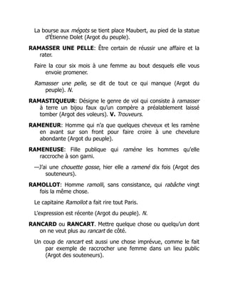 La bourse aux mégots se tient place Maubert, au pied de la statue
d’Étienne Dolet (Argot du peuple).
RAMASSER UNE PELLE: Être certain de réussir une affaire et la
rater.
Faire la cour six mois à une femme au bout desquels elle vous
envoie promener.
Ramasser une pelle, se dit de tout ce qui manque (Argot du
peuple). N.
RAMASTIQUEUR: Désigne le genre de vol qui consiste à ramasser
à terre un bijou faux qu’un compère a préalablement laissé
tomber (Argot des voleurs). V. Trouveurs.
RAMENEUR: Homme qui n’a que quelques cheveux et les ramène
en avant sur son front pour faire croire à une chevelure
abondante (Argot du peuple).
RAMENEUSE: Fille publique qui ramène les hommes qu’elle
raccroche à son garni.
—J’ai une chouette gosse, hier elle a ramené dix fois (Argot des
souteneurs).
RAMOLLOT: Homme ramolli, sans consistance, qui rabâche vingt
fois la même chose.
Le capitaine Ramollot a fait rire tout Paris.
L’expression est récente (Argot du peuple). N.
RANCARD ou RANCART. Mettre quelque chose ou quelqu’un dont
on ne veut plus au rancart de côté.
Un coup de rancart est aussi une chose imprévue, comme le fait
par exemple de raccrocher une femme dans un lieu public
(Argot des souteneurs).
 