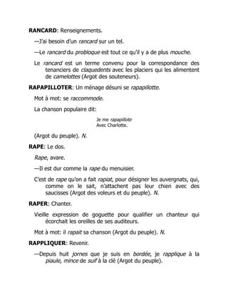 RANCARD: Renseignements.
—J’ai besoin d’un rancard sur un tel.
—Le rancard du probloque est tout ce qu’il y a de plus mouche.
Le rancard est un terme convenu pour la correspondance des
tenanciers de claquedents avec les placiers qui les alimentent
de camelottes (Argot des souteneurs).
RAPAPILLOTER: Un ménage désuni se rapapillotte.
Mot à mot: se raccommode.
La chanson populaire dit:
Je me rapapillote
Avec Charlotte.
(Argot du peuple). N.
RAPE: Le dos.
Rape, avare.
—Il est dur comme la rape du menuisier.
C’est de rape qu’on a fait rapiat, pour désigner les auvergnats, qui,
comme on le sait, n’attachent pas leur chien avec des
saucisses (Argot des voleurs et du peuple). N.
RAPER: Chanter.
Vieille expression de goguette pour qualifier un chanteur qui
écorchait les oreilles de ses auditeurs.
Mot à mot: il rapait sa chanson (Argot du peuple). N.
RAPPLIQUER: Revenir.
—Depuis huit jornes que je suis en bordée, je rapplique à la
piaule, mince de suif à la clé (Argot du peuple).
 