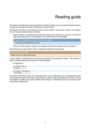 Reading guide
This reader is intended to be used as reference material during the course, as well as during the exams.
To guide you through the reader, the following is useful to know:
Throughout the reader, most material counts as exam material. Some parts, however, are optional.
You can recognise optional parts as follows:
• Within chapters, small optional parts (that for instance dive deeper into a concept, or provide an
alternative approach) are encapsulated in blue boxes that are marked extra:
Extra: The explanation in this box isn’t exam material
Very deep contemplations go here!
• When an entire chapter is optional, its chapter number will be marked with a red asterisk: ∗
.
Coloured boxes are also used to mark or reiterate something that is important:
NB: An important remark
Make sure not to skip these boxes!
In each chapter, several sections have exercises related to the presented material. The answers to
these numbered exercises can be found in several places:
• In Appendix A.
• As Python files on https://github.com/TUDelft-AE-Python/ae1205-exercises/ in
the folder pyfiles.
• As Jupyter notebooks on https://github.com/TUDelft-AE-Python/ae1205-exercises/
in the folder notebooks.
The exam of the Python course is an open-book exam: you are allowed to use an original bound copy
of the reader during the entire exam. Sometimes it’s useful to read something back in detail in one of
the chapters, but often just a quick reminder will be enough. In the latter case you can use the course
cheat sheet in Appendix C.
v
 
