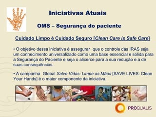 Iniciativas Atuais
OMS – Segurança do paciente
Cuidado Limpo é Cuidado Seguro [Clean Care is Safe Care]
• O objetivo dessa iniciativa é assegurar que o controle das IRAS seja
um conhecimento universalizado como uma base essencial e sólida para
a Segurança do Paciente e seja o alicerce para a sua redução e a de
suas consequências.
• A campanha Global Salve Vidas: Limpe as Mãos [SAVE LIVES: Clean
Your Hands] é o maior componente da iniciativa.
 