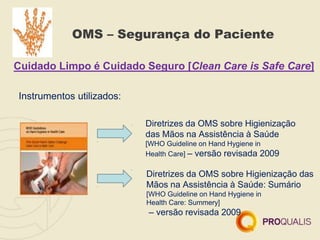 OMS – Segurança do Paciente
Cuidado Limpo é Cuidado Seguro [Clean Care is Safe Care]
Instrumentos utilizados:
Diretrizes da OMS sobre Higienização
das Mãos na Assistência à Saúde
[WHO Guideline on Hand Hygiene in
Health Care] – versão revisada 2009
Diretrizes da OMS sobre Higienização das
Mãos na Assistência à Saúde: Sumário
[WHO Guideline on Hand Hygiene in
Health Care: Summery]
– versão revisada 2009
 