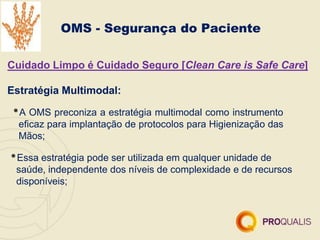 OMS - Segurança do Paciente
Cuidado Limpo é Cuidado Seguro [Clean Care is Safe Care]
Estratégia Multimodal:
•A OMS preconiza a estratégia multimodal como instrumento
eficaz para implantação de protocolos para Higienização das
Mãos;
•Essa estratégia pode ser utilizada em qualquer unidade de
saúde, independente dos níveis de complexidade e de recursos
disponíveis;
 