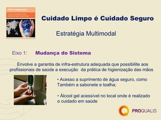 Cuidado Limpo é Cuidado Seguro
Estratégia Multimodal
Eixo 1: Mudança do Sistema
Envolve a garantia de infra-estrutura adequada que possibilite aos
profissionais de saúde a execução da prática de higienização das mãos
• Acesso a suprimento de água seguro, como
Também a sabonete e toalha;
• Álcool gel acessível no local onde é realizado
o cuidado em saúde
 