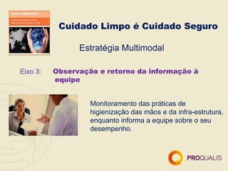 Cuidado Limpo é Cuidado Seguro
Estratégia Multimodal
Eixo 3: Observação e retorno da informação à
equipe
Monitoramento das práticas de
higienização das mãos e da infra-estrutura,
enquanto informa a equipe sobre o seu
desempenho.
 