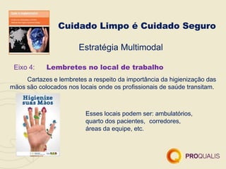 Cuidado Limpo é Cuidado Seguro
Estratégia Multimodal
Eixo 4: Lembretes no local de trabalho
Cartazes e lembretes a respeito da importância da higienização das
mãos são colocados nos locais onde os profissionais de saúde transitam.
Esses locais podem ser: ambulatórios,
quarto dos pacientes, corredores,
áreas da equipe, etc.
 