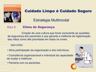 Cuidado Limpo é Cuidado Seguro
Eixo 5:
Estratégia Multimodal
Clima de Segurança
Criação de uma cultura que torne consciente as questões
de segurança dos pacientes e que garanta a melhoria da higienização
das mãos como alta prioridade em todos os níveis.
Isso inclui:
• Ativa participação da organização e dos indivíduos;
• Consciência organizacional e individual da capacidade
de mudar e melhorar;
• Parceria com os pacientes.
 