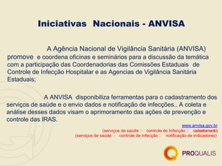 A Agência Nacional de Vigilância Sanitária (ANVISA)
promove e coordena oficinas e seminários para a discussão da temática
com a participação das Coordenadorias das Comissões Estaduais de
Controle de Infecção Hospitalar e as Agencias de Vigilância Sanitária
Estaduais;
A ANVISA disponibiliza ferramentas para o cadastramento dos
serviços de saúde e o envio dados e notificação de infecções.. A coleta e
análise desses dados visam o aprimoramento das ações de prevenção e
controle das IRAS.
www.anvisa.gov.br
(serviços de saúde  controle de Infecção  cadastramento)
(serviços de saúde  controle de infecção  notificação de indicadores)
Iniciativas Nacionais - ANVISA
 
