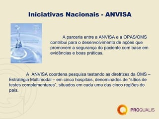 Iniciativas Nacionais - ANVISA
A parceria entre a ANVISA e a OPAS/OMS
contribui para o desenvolvimento de ações que
promovem a segurança do paciente com base em
evidências e boas práticas.
A ANVISA coordena pesquisa testando as diretrizes da OMS –
Estratégia Multimodal – em cinco hospitais, denominados de “sítios de
testes complementares”, situados em cada uma das cinco regiões do
país.
 