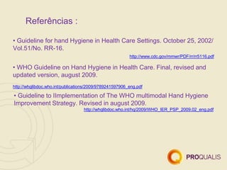 Referências :
• Guideline for hand Hygiene in Health Care Settings. October 25, 2002/
Vol.51/No. RR-16.
http://www.cdc.gov/mmwr/PDF/rr/rr5116.pdf
• WHO Guideline on Hand Hygiene in Health Care. Final, revised and
updated version, august 2009.
http://whqlibdoc.who.int/publications/2009/9789241597906_eng.pdf
• Guideline to IImplementation of The WHO multimodal Hand Hygiene
Improvement Strategy. Revised in august 2009.
http://whqlibdoc.who.int/hq/2009/WHO_IER_PSP_2009.02_eng.pdf
 