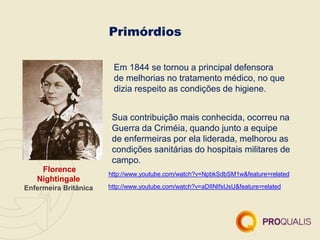 Primórdios
Florence
Nightingale
Enfermeira Britânica
Em 1844 se tornou a principal defensora
de melhorias no tratamento médico, no que
dizia respeito as condições de higiene.
Sua contribuição mais conhecida, ocorreu na
Guerra da Criméia, quando junto a equipe
de enfermeiras por ela liderada, melhorou as
condições sanitárias do hospitais militares de
campo.
http://www.youtube.com/watch?v=NpbkSdbSM1w&feature=related
http://www.youtube.com/watch?v=aDIINIfsUsU&feature=related
 