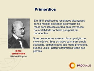 Primórdios
Ignaz
Semmelweis
Médico Húngaro
Em 1847 publicou os resultados alcançados
com a medida profilática de lavagem de
mãos com solução clorada para prevenção
da mortalidade por febre puerperal em
parturientes .
Suas descobertas sofreram forte oposição no
meio médico. Seus achados ganharam ampla
aceitação, somente após sua morte prematura,
quando Louis Pasteur confirmou a teoria dos
germes.
 
