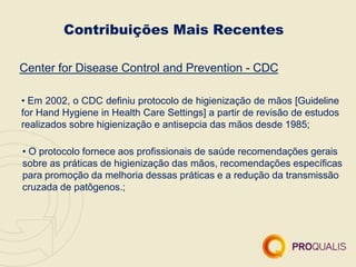Contribuições Mais Recentes
Center for Disease Control and Prevention - CDC
• Em 2002, o CDC definiu protocolo de higienização de mãos [Guideline
for Hand Hygiene in Health Care Settings] a partir de revisão de estudos
realizados sobre higienização e antisepcia das mãos desde 1985;
• O protocolo fornece aos profissionais de saúde recomendações gerais
sobre as práticas de higienização das mãos, recomendações específicas
para promoção da melhoria dessas práticas e a redução da transmissão
cruzada de patôgenos.;
 