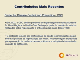 Contribuições Mais Recentes
Center for Disease Control and Prevention - CDC
• Em 2002, o CDC definiu protocolo de higienização de mãos [Guideline
for Hand Hygiene in Health Care Settings] a partir de revisão de estudos
realizados sobre higienização e antisepcia das mãos desde 1985;
• O protocolo fornece aos profissionais de saúde recomendações gerais
sobre as práticas de higienização das mãos, recomendações específicas
para promoção da melhoria dessas práticas e a redução da transmissão
cruzada de patôgenos.;
 