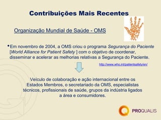 Contribuições Mais Recentes
Organização Mundial de Saúde - OMS
•Em novembro de 2004, a OMS criou o programa Segurança do Paciente
[World Alliance for Patient Safety ] com o objetivo de coordenar,
disseminar e acelerar as melhorias relativas a Segurança do Paciente.
http://www.who.int/patientsafety/en/
Veículo de colaboração e ação internacional entre os
Estados Membros, o secretariado da OMS, especialistas
técnicos, profissionais de saúde, grupos da indústria ligados
a área e consumidores.
 